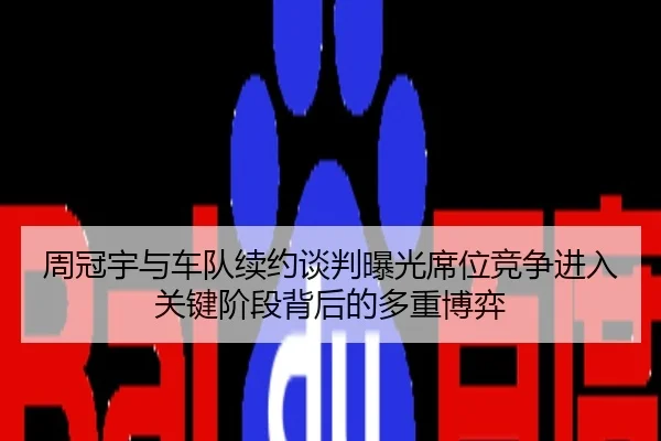 周冠宇与车队续约谈判曝光席位竞争进入关键阶段背后的多重博弈